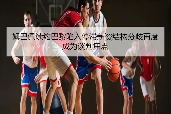 姆巴佩续约巴黎陷入停滞薪资结构分歧再度成为谈判焦点
