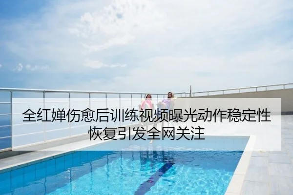 全红婵伤愈后训练视频曝光动作稳定性恢复引发全网关注