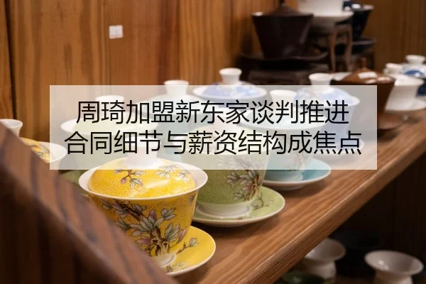周琦加盟新东家谈判推进 合同细节与薪资结构成焦点