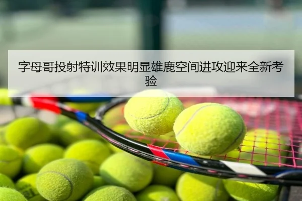 字母哥投射特训效果明显雄鹿空间进攻迎来全新考验