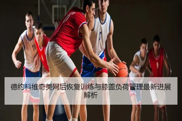 德约科维奇美网后恢复训练与膝盖负荷管理最新进展解析