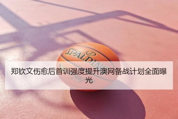 郑钦文伤愈后首训强度提升澳网备战计划全面曝光