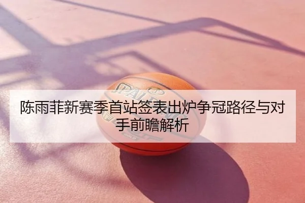 陈雨菲新赛季首站签表出炉争冠路径与对手前瞻解析